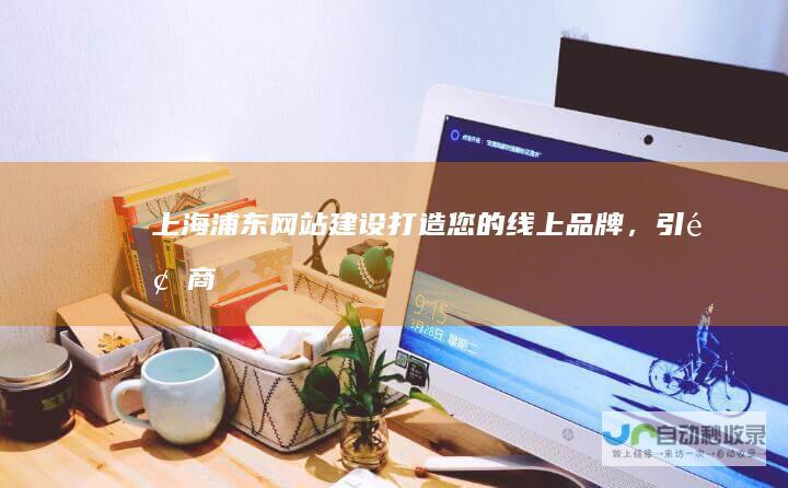上海浦东网站建设——打造您的线上品牌，引领商业发展
